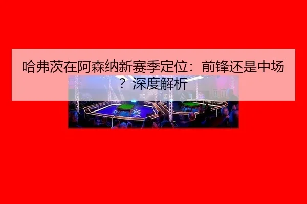 哈弗茨在阿森纳新赛季定位：前锋还是中场？深度解析