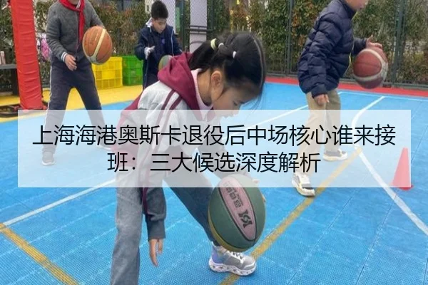 上海海港奥斯卡退役后中场核心谁来接班：三大候选深度解析